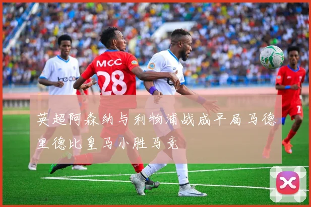 英超阿森纳与利物浦战成平局马德里德比皇马小胜马竞