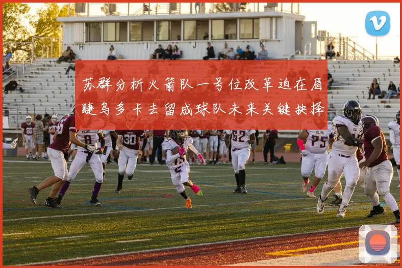 苏群分析火箭队一号位改革迫在眉睫乌多卡去留成球队未来关键抉择