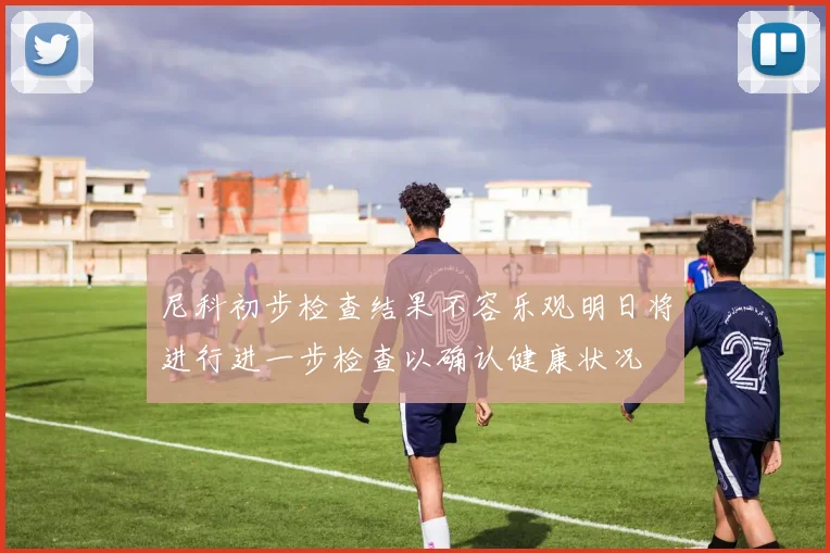 尼科初步检查结果不容乐观明日将进行进一步检查以确认健康状况