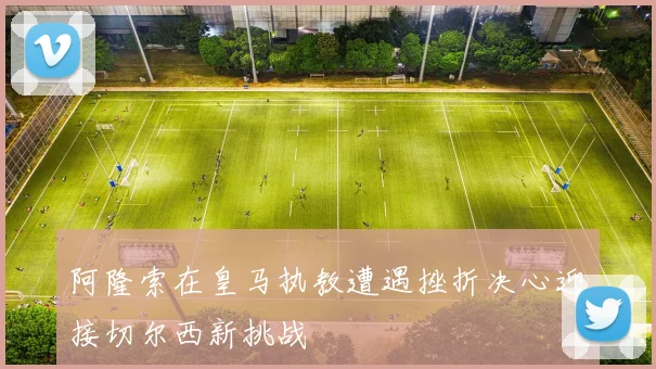 阿隆索在皇马执教遭遇挫折决心迎接切尔西新挑战