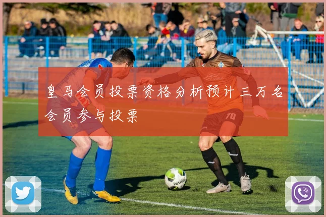皇马会员投票资格分析预计三万名会员参与投票