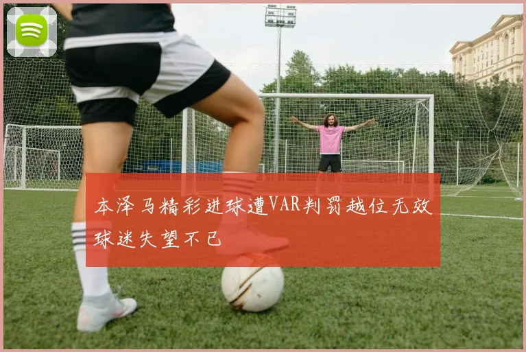 本泽马精彩进球遭VAR判罚越位无效球迷失望不已