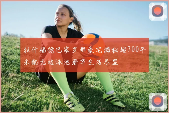 拉什福德巴塞罗那豪宅揭秘超700平米配无边泳池奢华生活尽显
