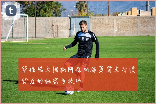 萨福诺夫揭秘阿森纳球员罚点习惯背后的秘密与技巧