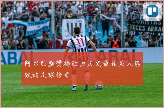 阿尔巴盛赞梅西为历史最佳无人能敌的足球传奇