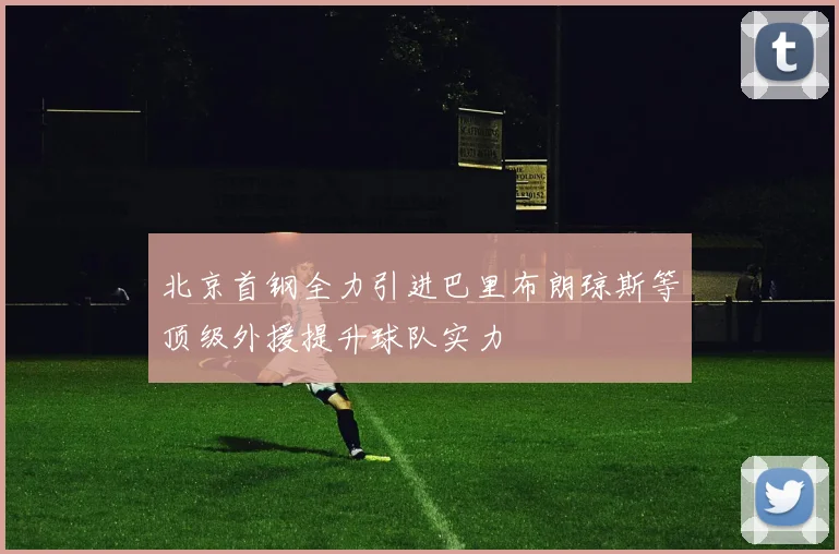 北京首钢全力引进巴里布朗琼斯等顶级外援提升球队实力