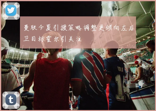 曼联今夏引援策略调整更倾向左后卫目标霍尔引关注