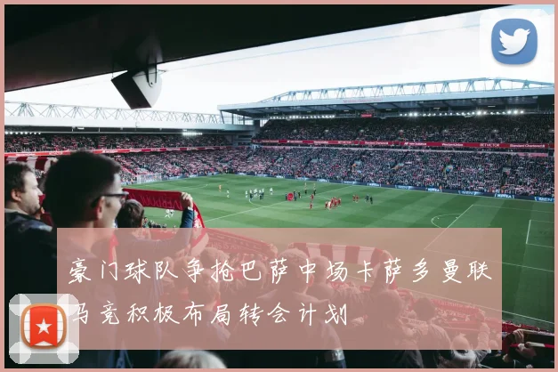 豪门球队争抢巴萨中场卡萨多曼联马竞积极布局转会计划