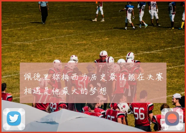 佩德里称梅西为历史最佳能在决赛相遇是他最大的梦想