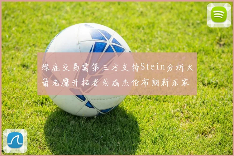 绿鹿交易需第三方支持Stein分析火箭老鹰开拓者或成杰伦布朗新东家