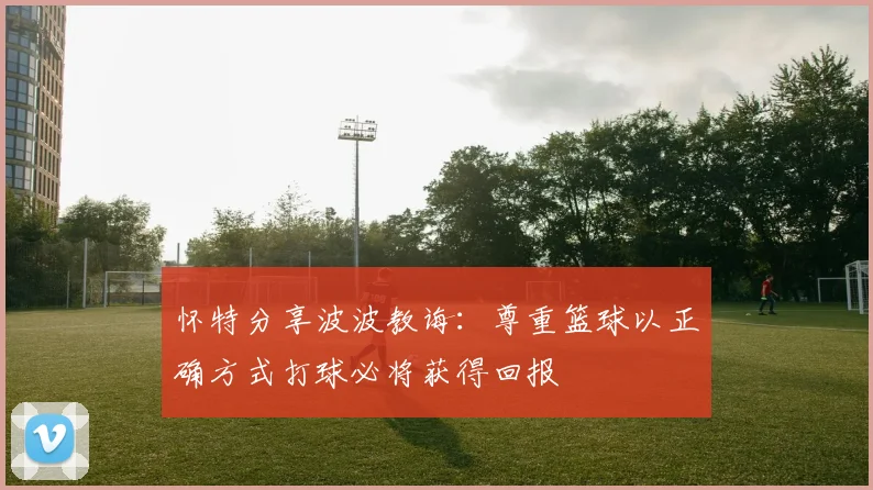 怀特分享波波教诲：尊重篮球以正确方式打球必将获得回报