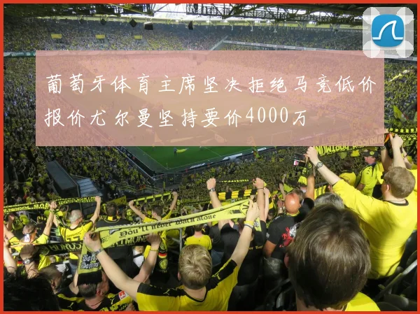 葡萄牙体育主席坚决拒绝马竞低价报价尤尔曼坚持要价4000万