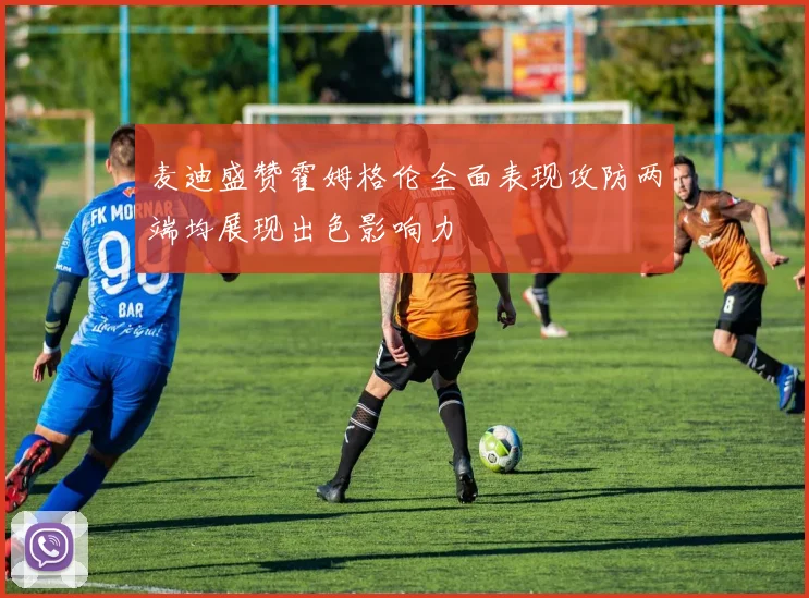 麦迪盛赞霍姆格伦全面表现攻防两端均展现出色影响力