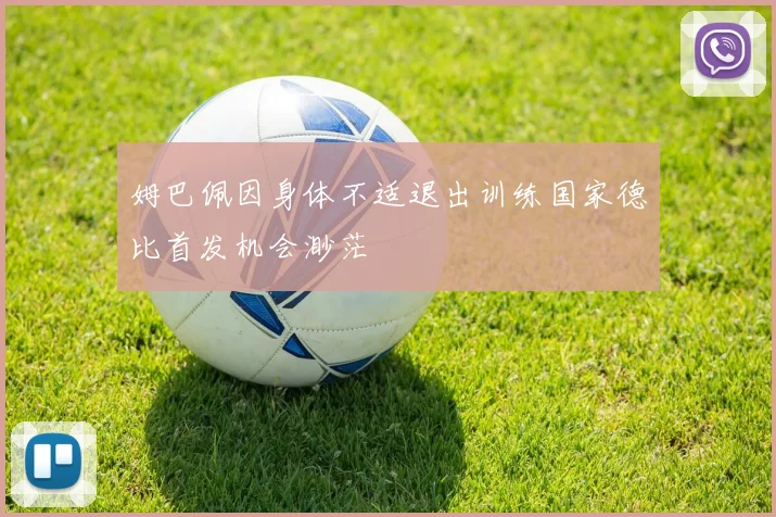 姆巴佩因身体不适退出训练国家德比首发机会渺茫