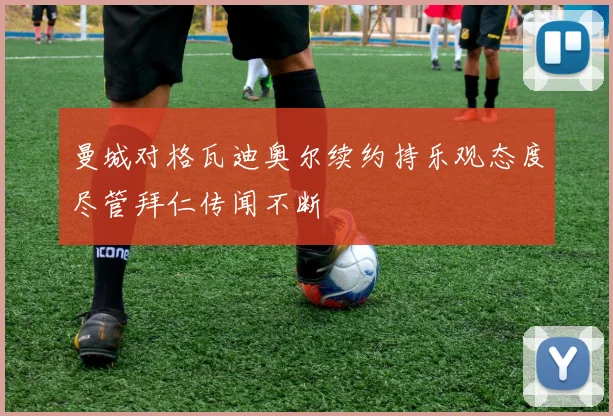 曼城对格瓦迪奥尔续约持乐观态度尽管拜仁传闻不断