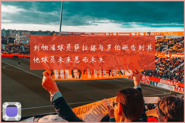 利物浦球员萨拉赫与罗伯逊告别其他球员未来悬而未决