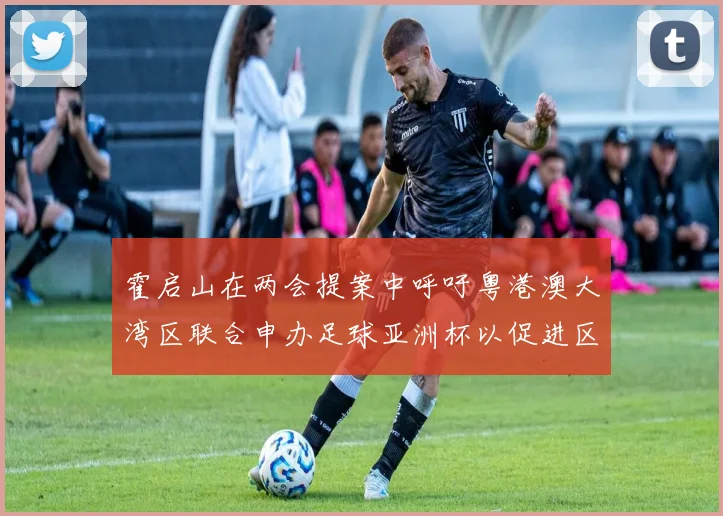 霍启山在两会提案中呼吁粤港澳大湾区联合申办足球亚洲杯以促进区域发展