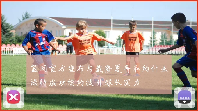 篮网官方宣布与戴隆夏普和约什米诺特成功续约提升球队实力