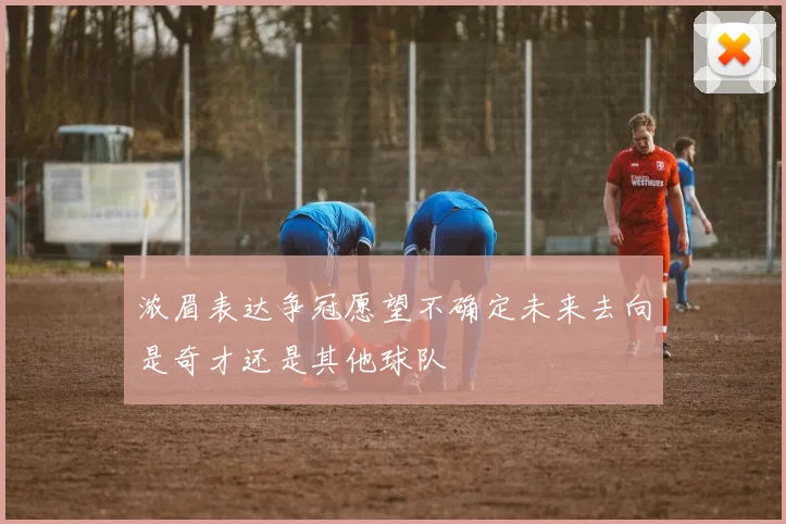 浓眉表达争冠愿望不确定未来去向是奇才还是其他球队