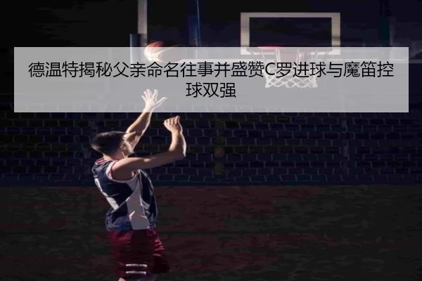 德温特揭秘父亲命名往事并盛赞C罗进球与魔笛控球双强 - FT28